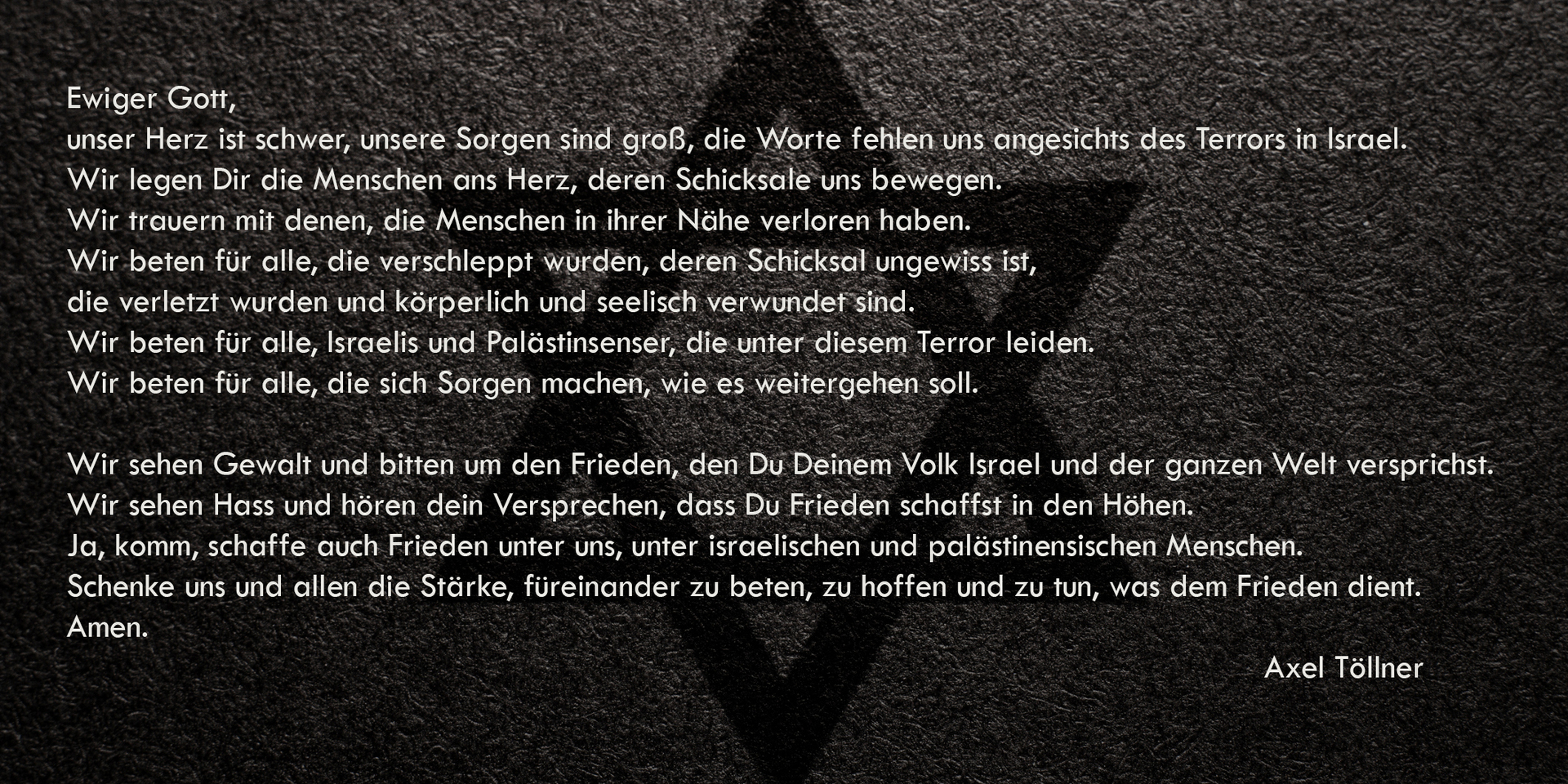 Ein Gebet: Ewiger Gott,  unser Herz ist schwer, unsere Sorgen sind groß, die Worte fehlen uns angesichts des Terrors in Israel.  Wir legen Dir die Menschen ans Herz, deren Schicksale uns bewegen.  Wir trauern mit denen, die Menschen in ihrer Nähe verloren